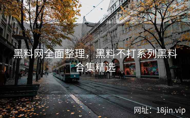 黑料网全面整理，黑料不打系列黑料合集精选