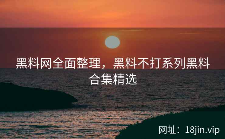 黑料网全面整理，黑料不打系列黑料合集精选