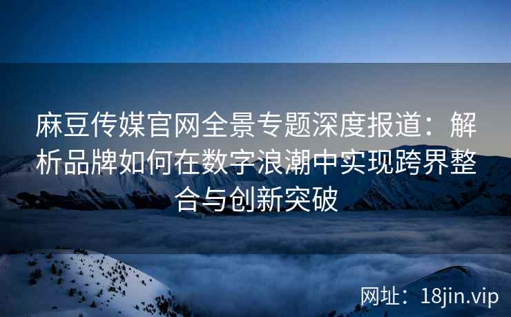 麻豆传媒官网全景专题深度报道：解析品牌如何在数字浪潮中实现跨界整合与创新突破