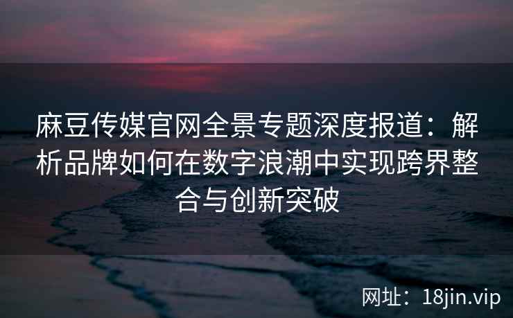 麻豆传媒官网全景专题深度报道：解析品牌如何在数字浪潮中实现跨界整合与创新突破