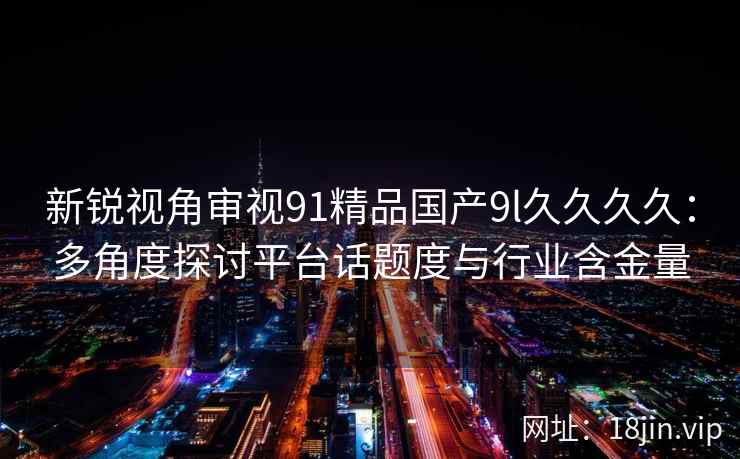 新锐视角审视91精品国产9l久久久久：多角度探讨平台话题度与行业含金量
