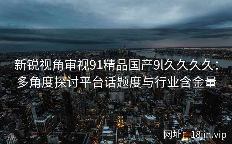 新锐视角审视91精品国产9l久久久久：多角度探讨平台话题度与行业含金量