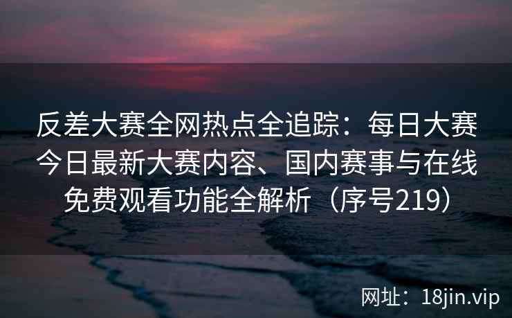反差大赛全网热点全追踪：每日大赛今日最新大赛内容、国内赛事与在线免费观看功能全解析（序号219）