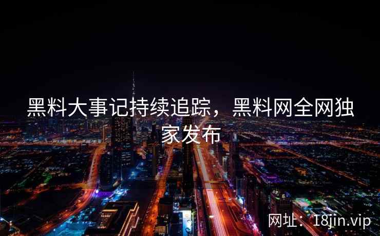 黑料大事记持续追踪，黑料网全网独家发布