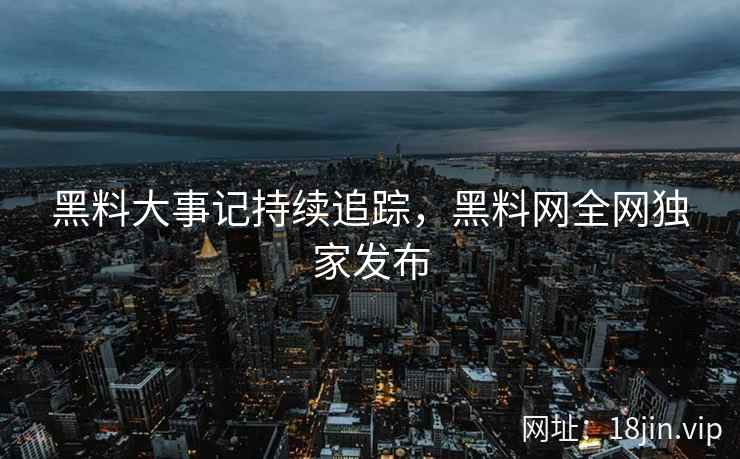 黑料大事记持续追踪，黑料网全网独家发布