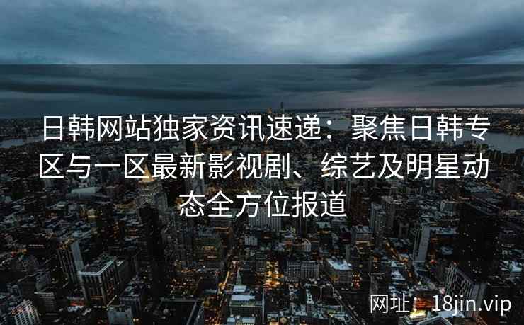 日韩网站独家资讯速递：聚焦日韩专区与一区最新影视剧、综艺及明星动态全方位报道