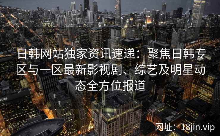 日韩网站独家资讯速递：聚焦日韩专区与一区最新影视剧、综艺及明星动态全方位报道