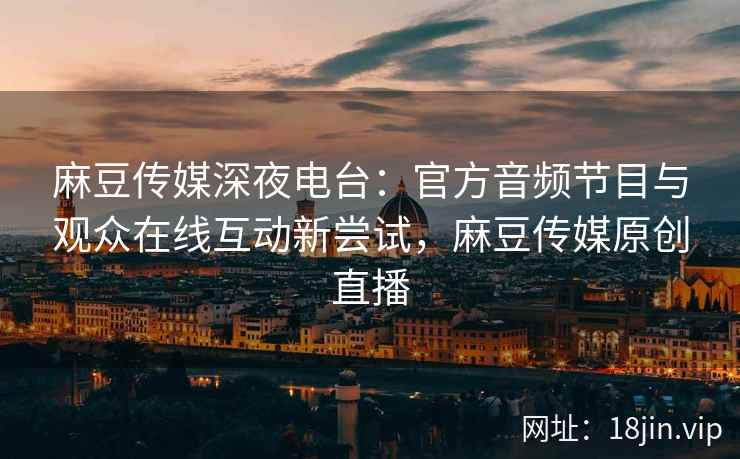 麻豆传媒深夜电台：官方音频节目与观众在线互动新尝试，麻豆传媒原创直播