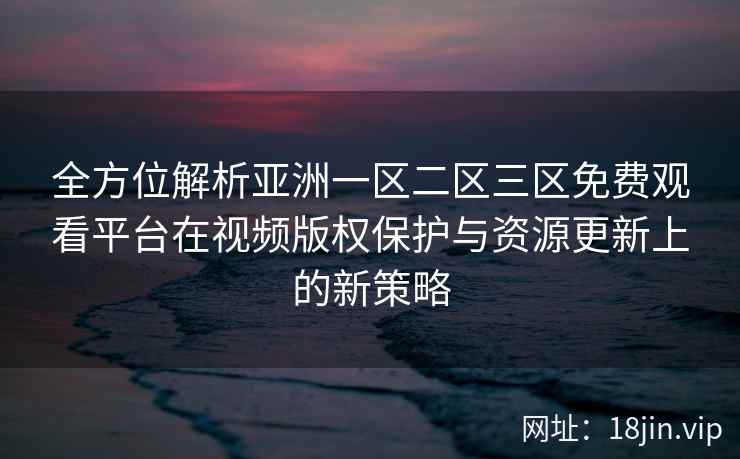 全方位解析亚洲一区二区三区免费观看平台在视频版权保护与资源更新上的新策略