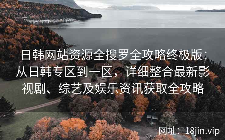 日韩网站资源全搜罗全攻略终极版：从日韩专区到一区，详细整合最新影视剧、综艺及娱乐资讯获取全攻略