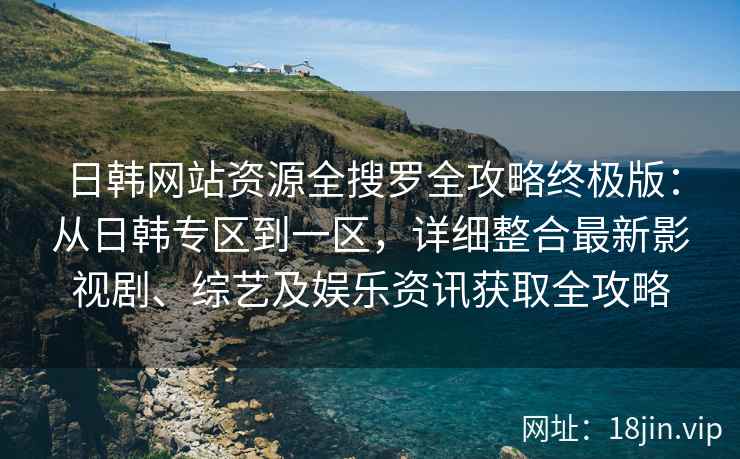 日韩网站资源全搜罗全攻略终极版：从日韩专区到一区，详细整合最新影视剧、综艺及娱乐资讯获取全攻略