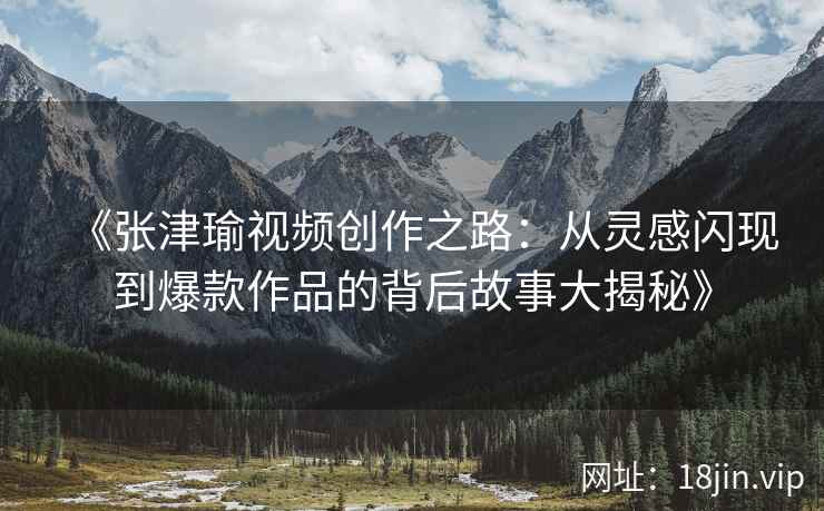 《张津瑜视频创作之路：从灵感闪现到爆款作品的背后故事大揭秘》