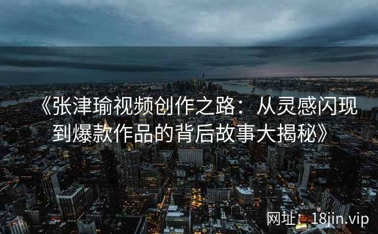 《张津瑜视频创作之路：从灵感闪现到爆款作品的背后故事大揭秘》