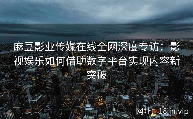 麻豆影业传媒在线全网深度专访：影视娱乐如何借助数字平台实现内容新突破