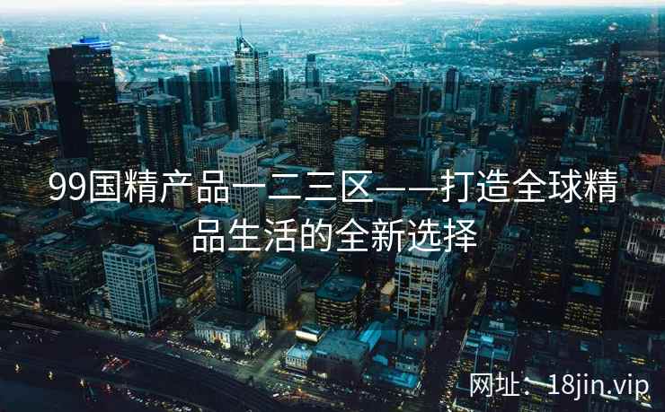 99国精产品一二三区——打造全球精品生活的全新选择