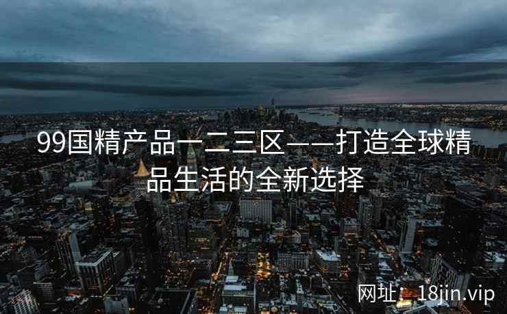 99国精产品一二三区——打造全球精品生活的全新选择