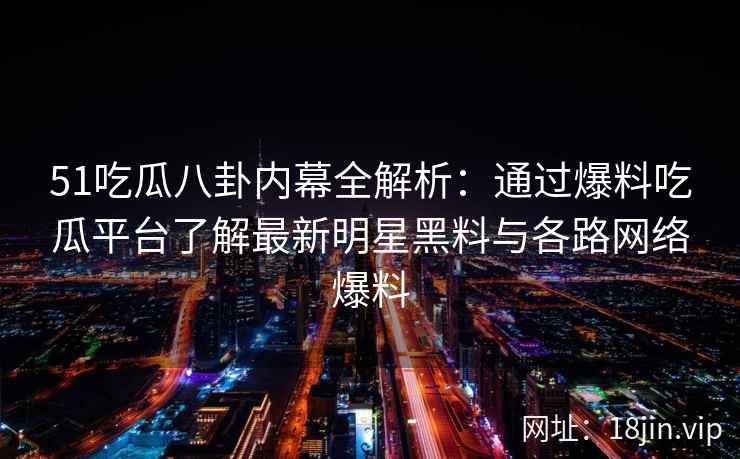 51吃瓜八卦内幕全解析：通过爆料吃瓜平台了解最新明星黑料与各路网络爆料
