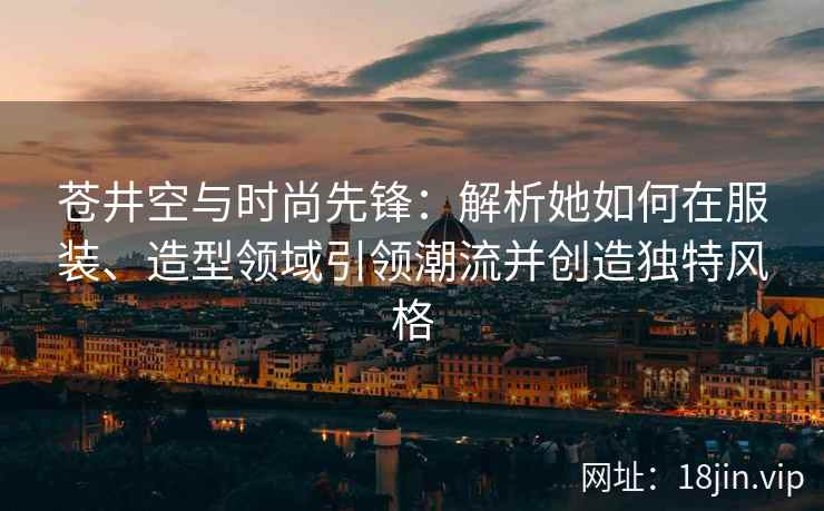苍井空与时尚先锋：解析她如何在服装、造型领域引领潮流并创造独特风格