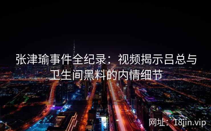 张津瑜事件全纪录：视频揭示吕总与卫生间黑料的内情细节