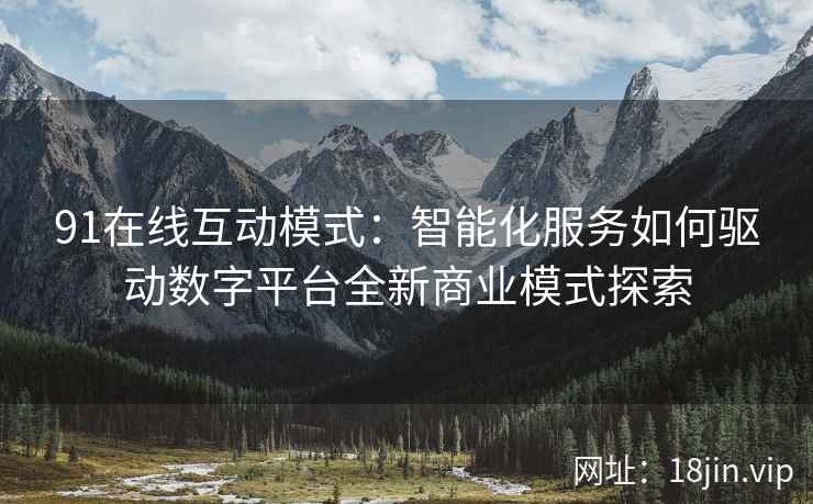 91在线互动模式：智能化服务如何驱动数字平台全新商业模式探索