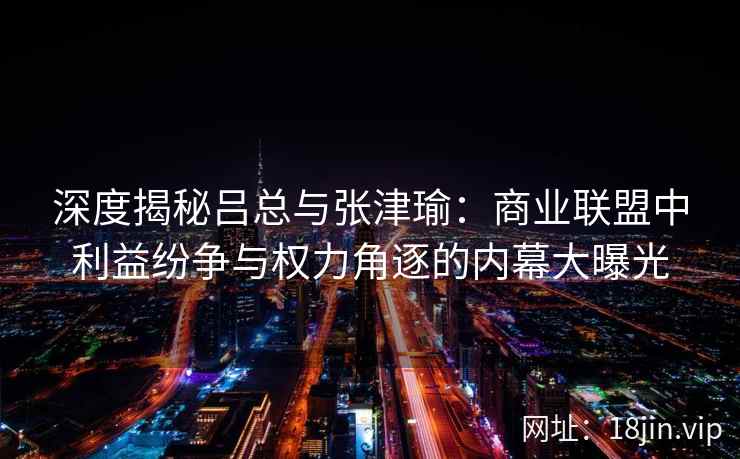 深度揭秘吕总与张津瑜：商业联盟中利益纷争与权力角逐的内幕大曝光