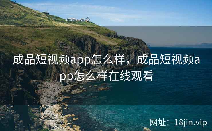 成品短视频app怎么样，成品短视频app怎么样在线观看