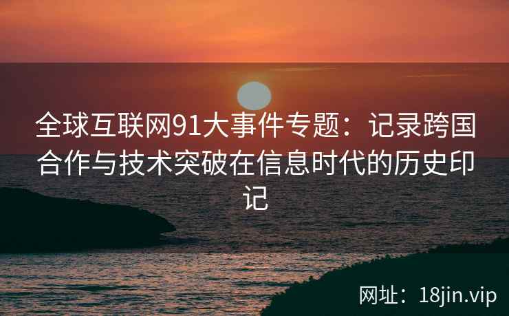全球互联网91大事件专题：记录跨国合作与技术突破在信息时代的历史印记