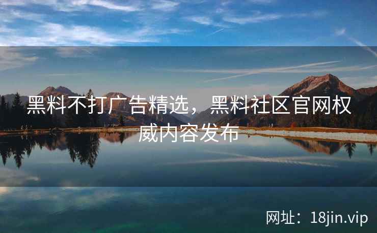 黑料不打广告精选，黑料社区官网权威内容发布