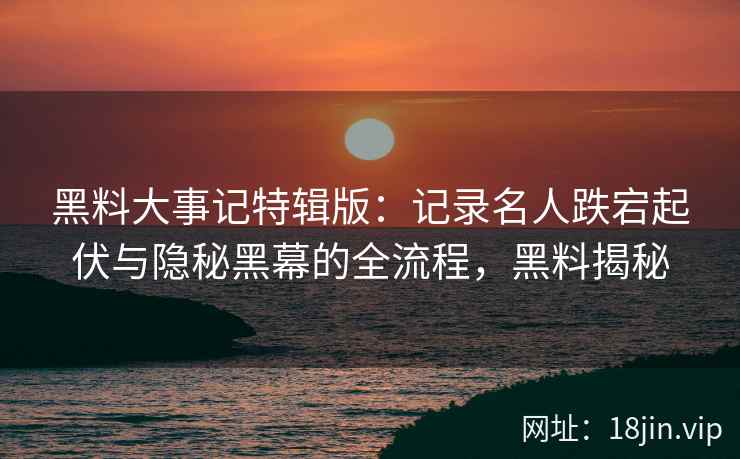 黑料大事记特辑版：记录名人跌宕起伏与隐秘黑幕的全流程，黑料揭秘