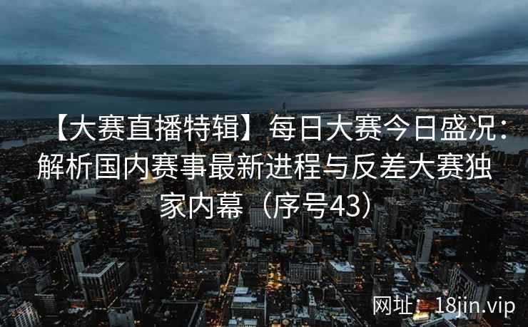 【大赛直播特辑】每日大赛今日盛况：解析国内赛事最新进程与反差大赛独家内幕（序号43）