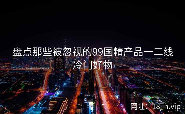 盘点那些被忽视的99国精产品一二线冷门好物