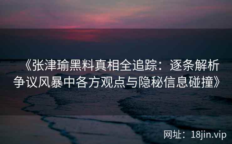 《张津瑜黑料真相全追踪：逐条解析争议风暴中各方观点与隐秘信息碰撞》