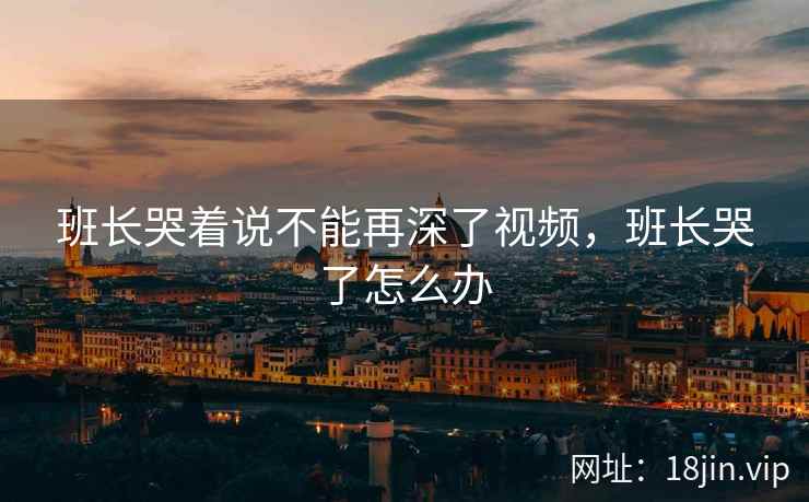 班长哭着说不能再深了视频，班长哭了怎么办