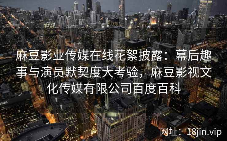 麻豆影业传媒在线花絮披露：幕后趣事与演员默契度大考验，麻豆影视文化传媒有限公司百度百科