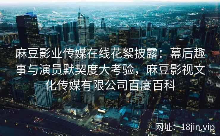 麻豆影业传媒在线花絮披露：幕后趣事与演员默契度大考验，麻豆影视文化传媒有限公司百度百科