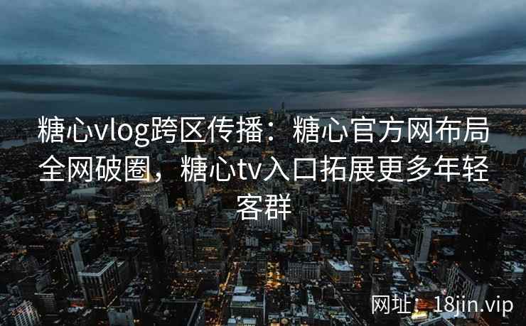 糖心vlog跨区传播：糖心官方网布局全网破圈，糖心tv入口拓展更多年轻客群