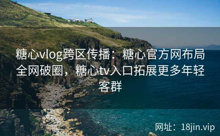糖心vlog跨区传播：糖心官方网布局全网破圈，糖心tv入口拓展更多年轻客群