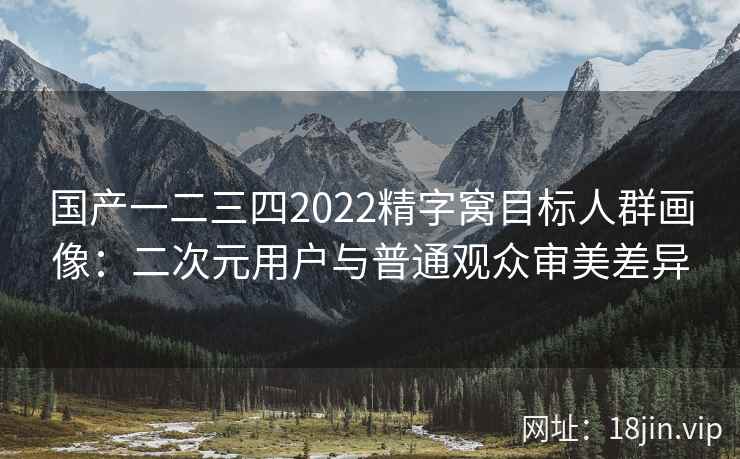 国产一二三四2022精字窝目标人群画像：二次元用户与普通观众审美差异