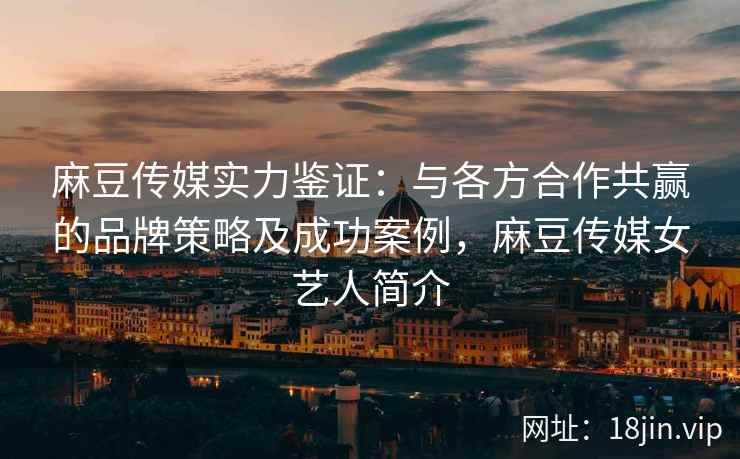 麻豆传媒实力鉴证：与各方合作共赢的品牌策略及成功案例，麻豆传媒女艺人简介