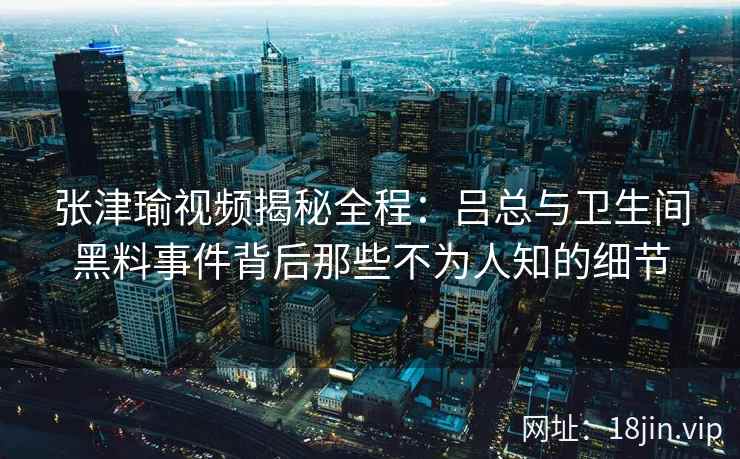 张津瑜视频揭秘全程：吕总与卫生间黑料事件背后那些不为人知的细节