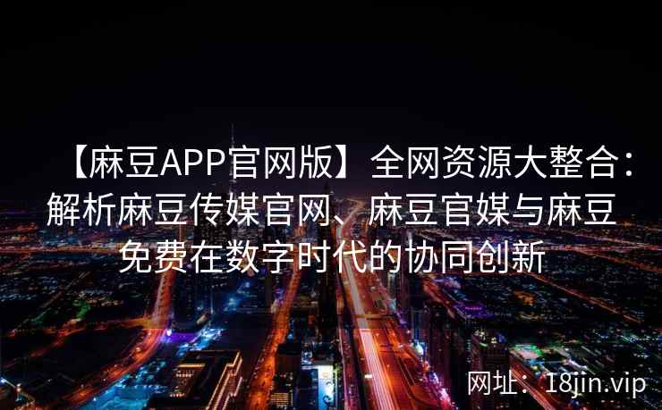 【麻豆APP官网版】全网资源大整合：解析麻豆传媒官网、麻豆官媒与麻豆免费在数字时代的协同创新