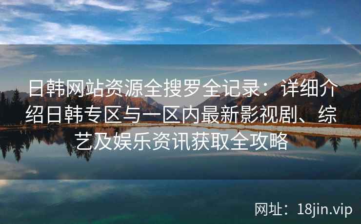 日韩网站资源全搜罗全记录：详细介绍日韩专区与一区内最新影视剧、综艺及娱乐资讯获取全攻略