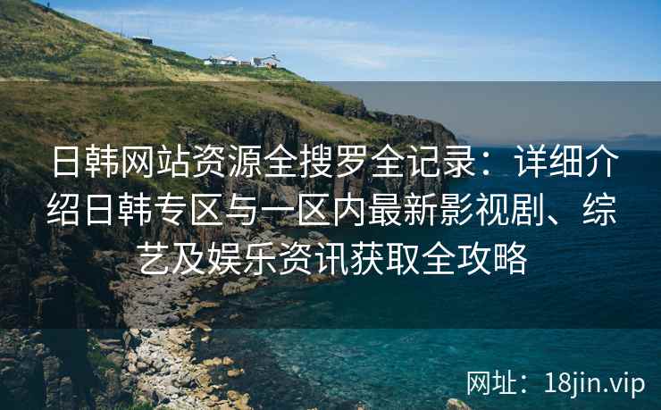 日韩网站资源全搜罗全记录：详细介绍日韩专区与一区内最新影视剧、综艺及娱乐资讯获取全攻略
