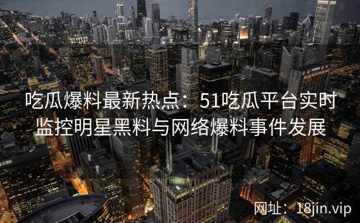 吃瓜爆料最新热点：51吃瓜平台实时监控明星黑料与网络爆料事件发展