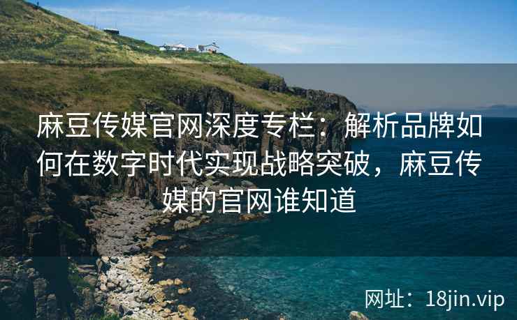 麻豆传媒官网深度专栏：解析品牌如何在数字时代实现战略突破，麻豆传媒的官网谁知道