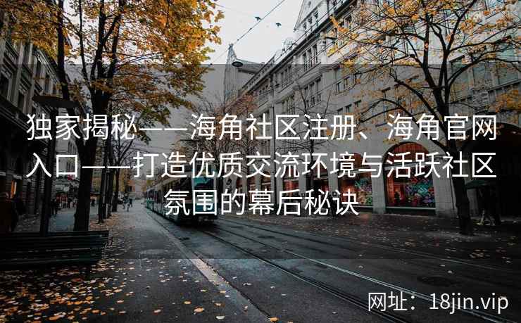 独家揭秘——海角社区注册、海角官网入口——打造优质交流环境与活跃社区氛围的幕后秘诀