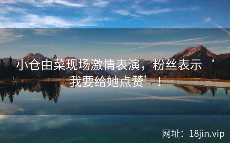 小仓由菜现场激情表演，粉丝表示‘我要给她点赞’！