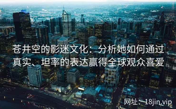 苍井空的影迷文化：分析她如何通过真实、坦率的表达赢得全球观众喜爱