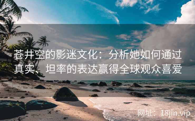 苍井空的影迷文化：分析她如何通过真实、坦率的表达赢得全球观众喜爱