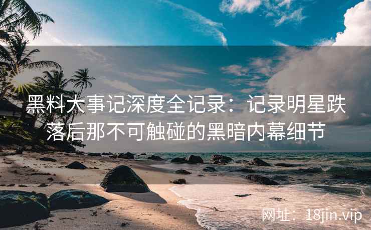 黑料大事记深度全记录：记录明星跌落后那不可触碰的黑暗内幕细节